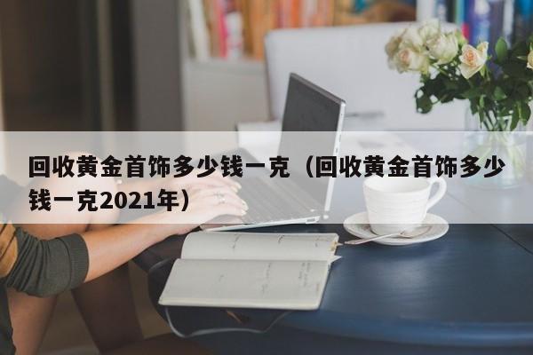 回收黄金首饰多少钱一克(回收黄金首饰多少钱一克2021年)