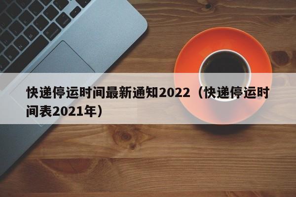 快递停运时间最新通知2022(快递停运时间表2021年)