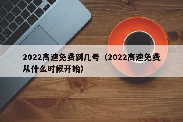2022高速免费到几号(2022高速免费从什么时候开始)