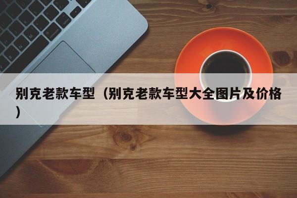 别克老款车型(别克老款车型大全图片及价格)