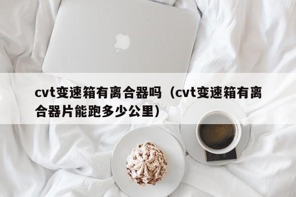 cvt变速箱有离合器吗(cvt变速箱有离合器片能跑多少公里)