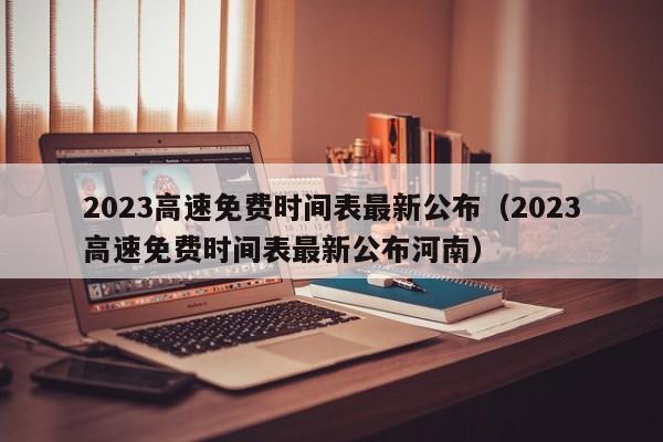2023高速免费时间表最新公布(2023高速免费时间表最新公布河南)