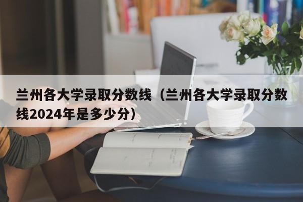 兰州各大学录取分数线(兰州各大学录取分数线2024年是多少分)