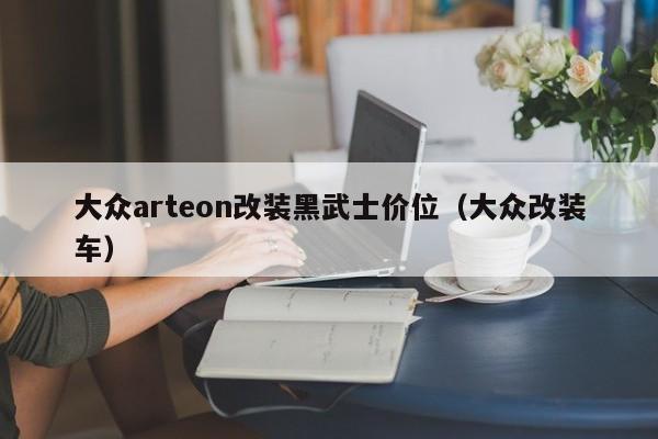 大众arteon改装黑武士价位(大众改装车)