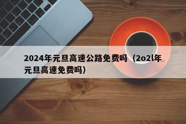 2024年元旦高速公路免费吗(2o2l年元旦高速免费吗)