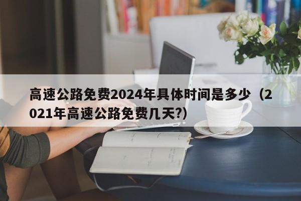 高速公路免费2024年具体时间是多少(2021年高速公路免费几天?)