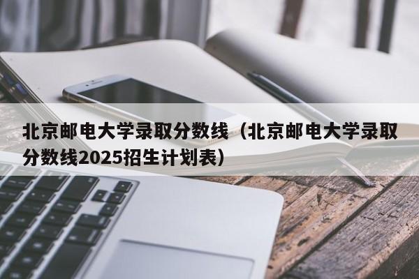 北京邮电大学录取分数线(北京邮电大学录取分数线2025招生计划表)