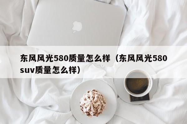 东风风光580质量怎么样(东风风光580suv质量怎么样)