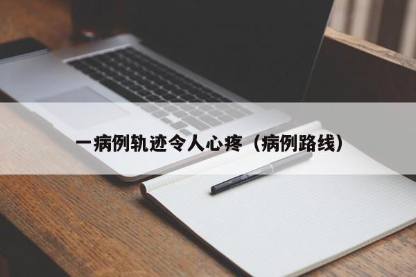 一病例轨迹令人心疼(病例路线)