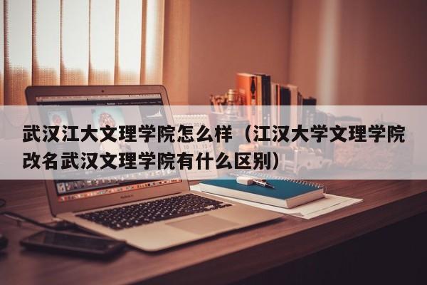 武汉江大文理学院怎么样(江汉大学文理学院改名武汉文理学院有什么区别)