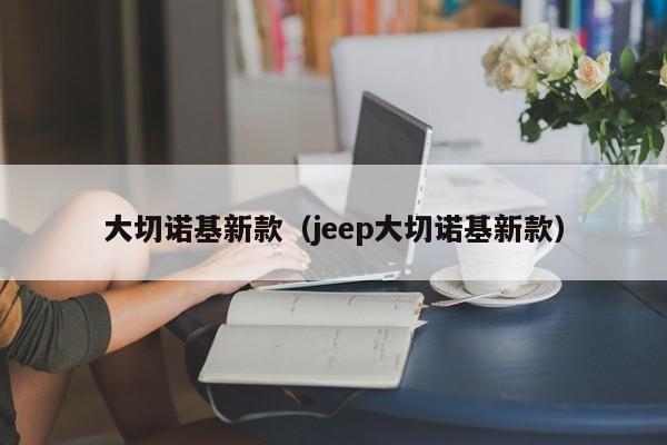 大切诺基新款(jeep大切诺基新款)