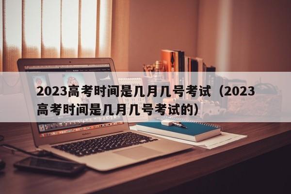 2023高考时间是几月几号考试(2023高考时间是几月几号考试的)