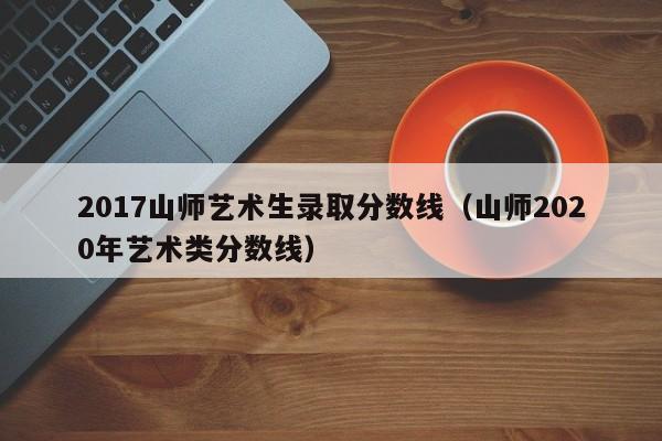 2017山师艺术生录取分数线(山师2020年艺术类分数线)