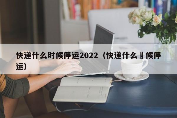 快递什么时候停运2022(快递什么吋候停运)