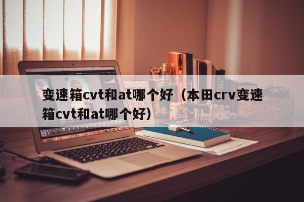 变速箱cvt和at哪个好(本田crv变速箱cvt和at哪个好)