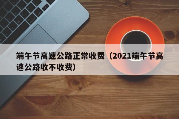 端午节高速公路正常收费(2021端午节高速公路收不收费)