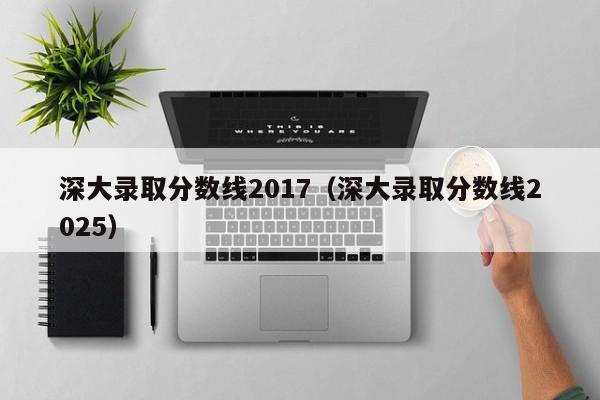 深大录取分数线2017(深大录取分数线2025)