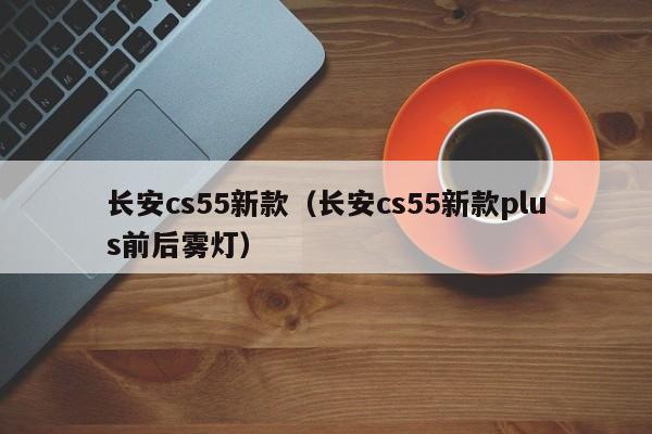 长安cs55新款(长安cs55新款plus前后雾灯)