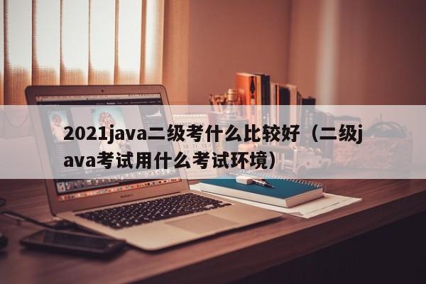 2021java二级考什么比较好(二级java考试用什么考试环境)