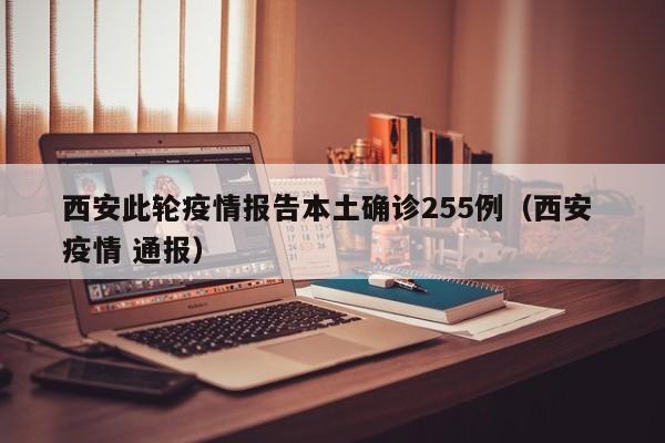 西安此轮疫情报告本土确诊255例(西安 疫情 通报)