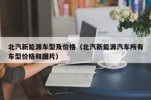 北汽新能源车型及价格(北汽新能源汽车所有车型价格和图片)