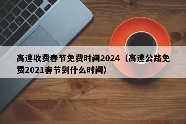 高速收费春节免费时间2024(高速公路免费2021春节到什么时间)