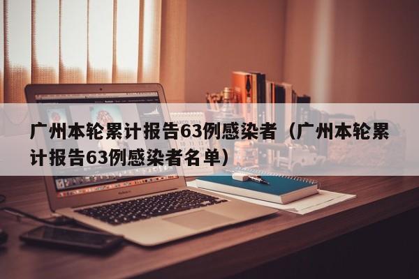 广州本轮累计报告63例感染者(广州本轮累计报告63例感染者名单)