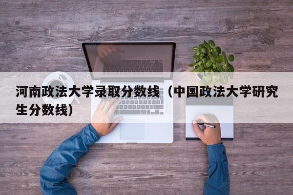 河南政法大学录取分数线(中国政法大学研究生分数线)