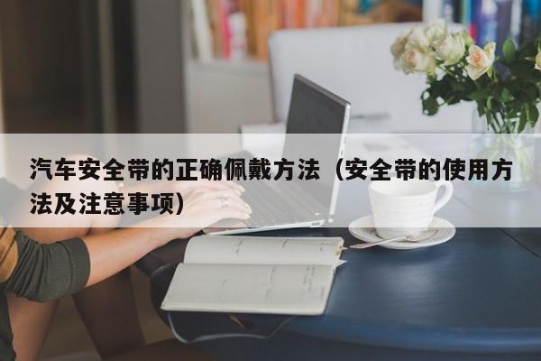 汽车安全带的正确佩戴方法(安全带的使用方法及注意事项)