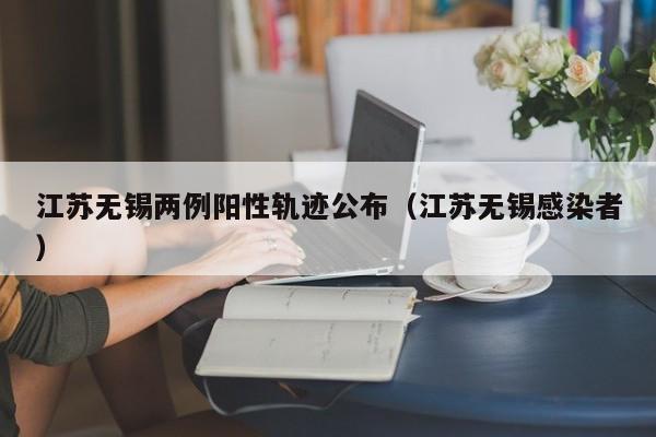 江苏无锡两例阳性轨迹公布(江苏无锡感染者)