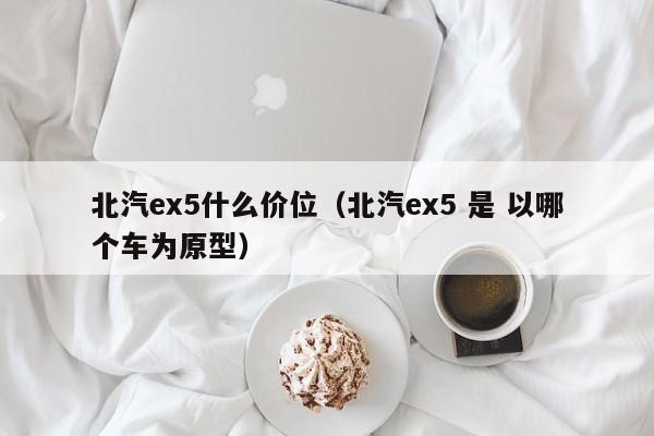 北汽ex5什么价位(北汽ex5 是 以哪个车为原型)