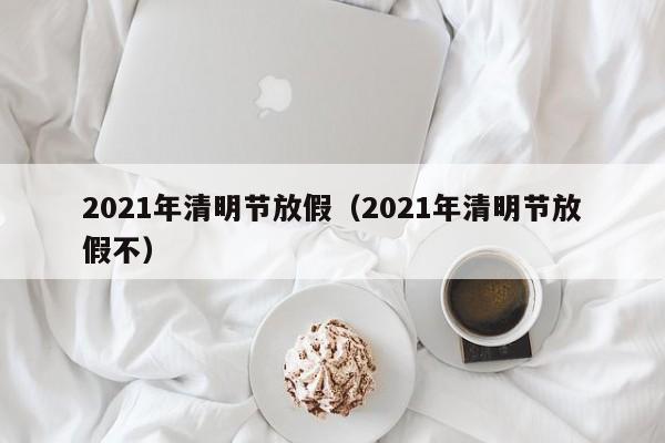 2021年清明节放假(2021年清明节放假不)
