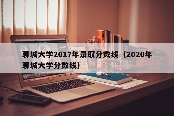 聊城大学2017年录取分数线(2020年聊城大学分数线)