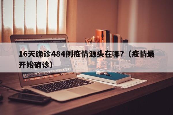16天确诊484例疫情源头在哪?(疫情最开始确诊)