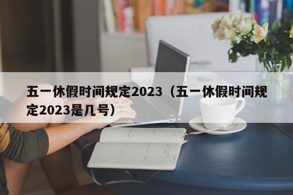 五一休假时间规定2023(五一休假时间规定2023是几号)