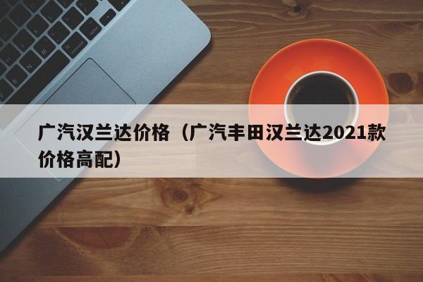 广汽汉兰达价格(广汽丰田汉兰达2021款价格高配)