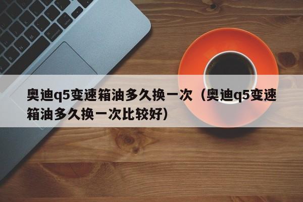 奥迪q5变速箱油多久换一次(奥迪q5变速箱油多久换一次比较好)