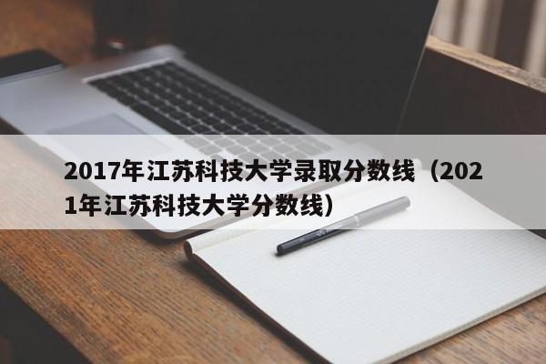 2017年江苏科技大学录取分数线(2021年江苏科技大学分数线)