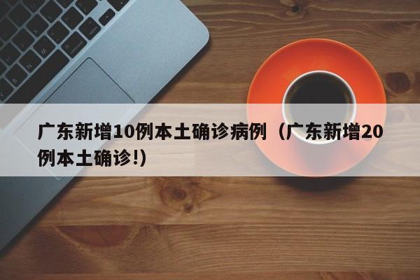 广东新增10例本土确诊病例(广东新增20例本土确诊!)
