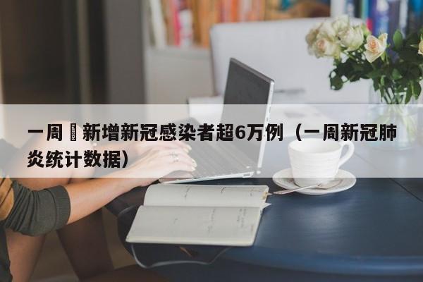 一周內新增新冠感染者超6万例(一周新冠肺炎统计数据)