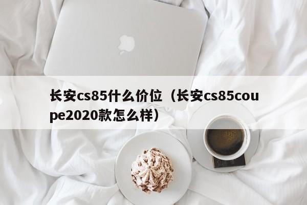 长安cs85什么价位(长安cs85coupe2020款怎么样)
