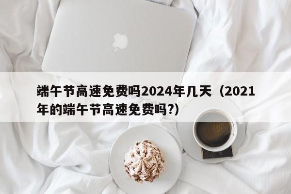 端午节高速免费吗2024年几天(2021年的端午节高速免费吗?)
