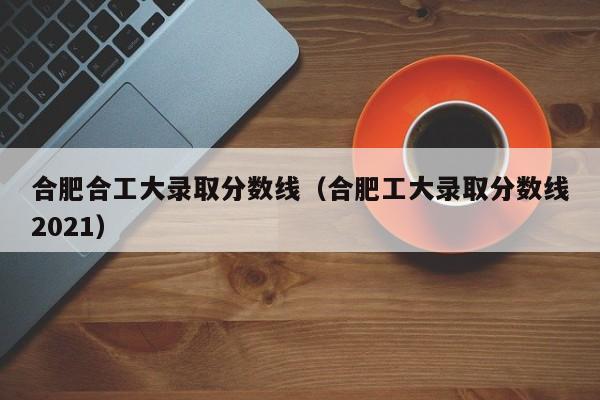 合肥合工大录取分数线(合肥工大录取分数线2021)